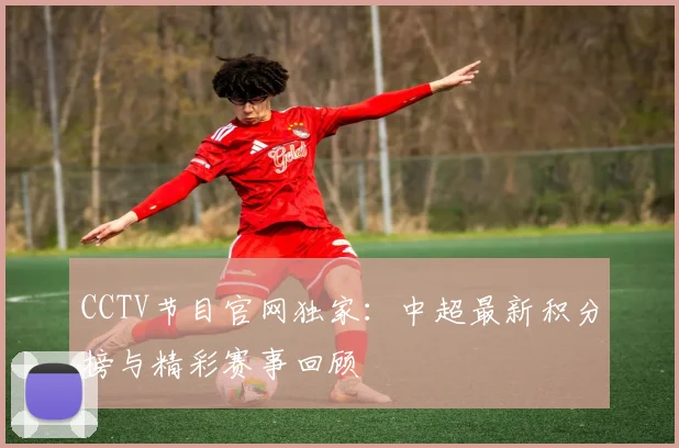 CCTV节目官网独家：中超最新积分榜与精彩赛事回顾