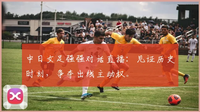 中日女足强强对话直播：见证历史时刻，争夺出线主动权。