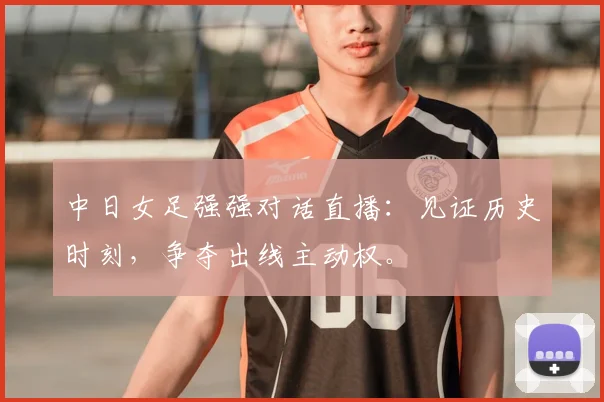 中日女足强强对话直播：见证历史时刻，争夺出线主动权。