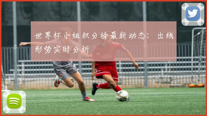 世界杯小组积分榜最新动态：出线形势实时分析